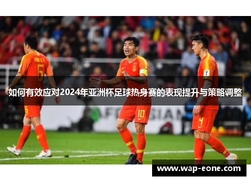 如何有效应对2024年亚洲杯足球热身赛的表现提升与策略调整