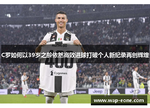 C罗如何以39岁之龄依然高效进球打破个人新纪录再创辉煌