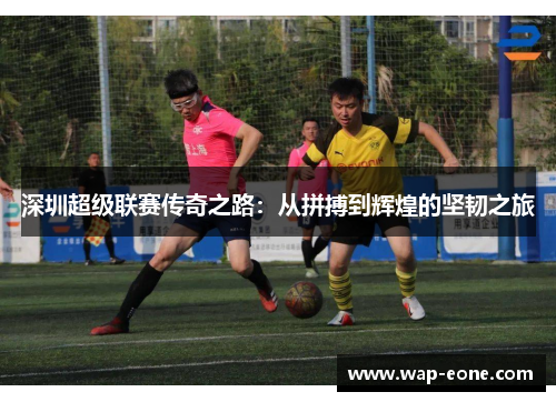 深圳超级联赛传奇之路：从拼搏到辉煌的坚韧之旅