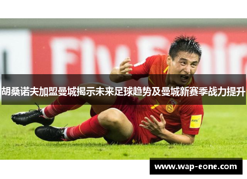 胡桑诺夫加盟曼城揭示未来足球趋势及曼城新赛季战力提升