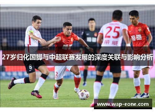 27岁归化国脚与中超联赛发展的深度关联与影响分析