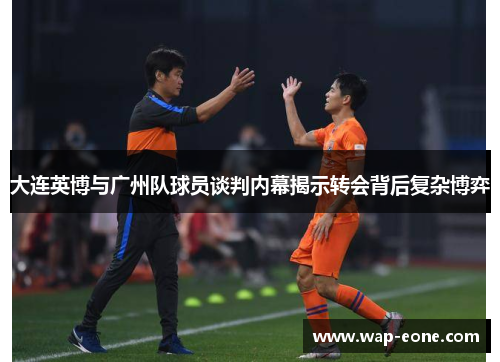 大连英博与广州队球员谈判内幕揭示转会背后复杂博弈
